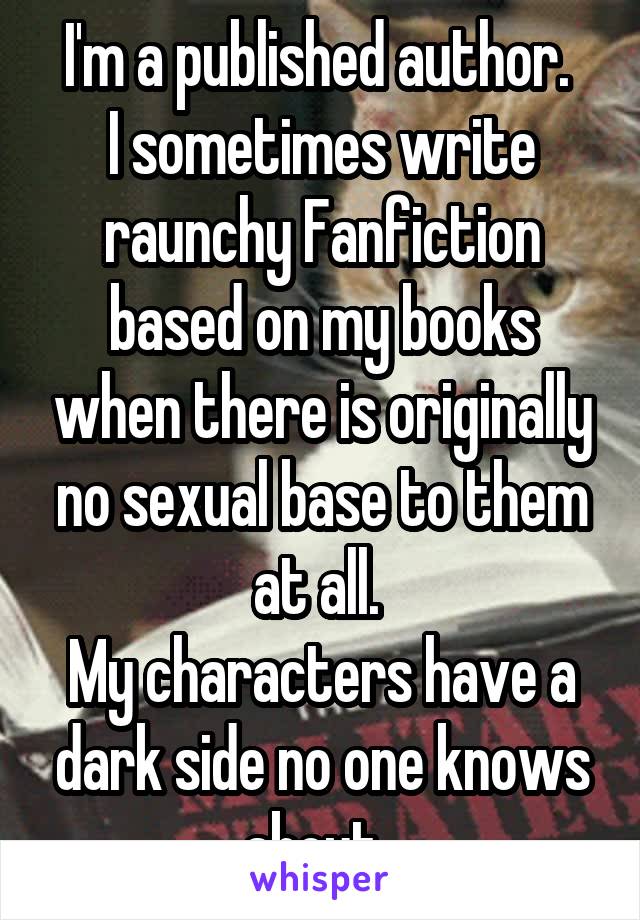 I'm a published author. 
I sometimes write raunchy Fanfiction based on my books when there is originally no sexual base to them at all. 
My characters have a dark side no one knows about. 