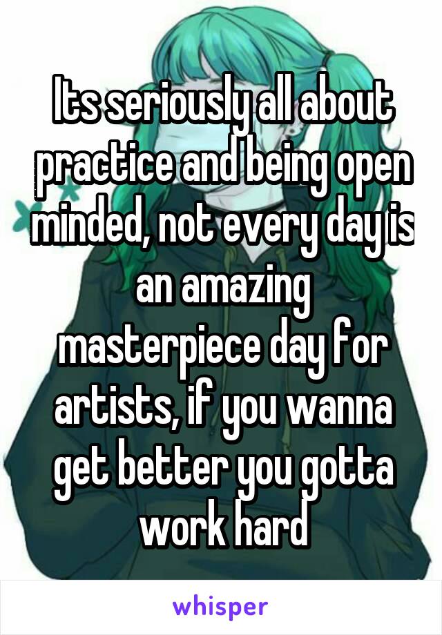Its seriously all about practice and being open minded, not every day is an amazing masterpiece day for artists, if you wanna get better you gotta work hard