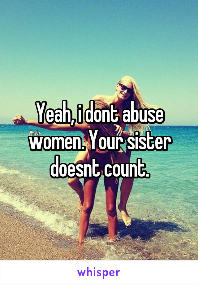 Yeah, i dont abuse women. Your sister doesnt count.