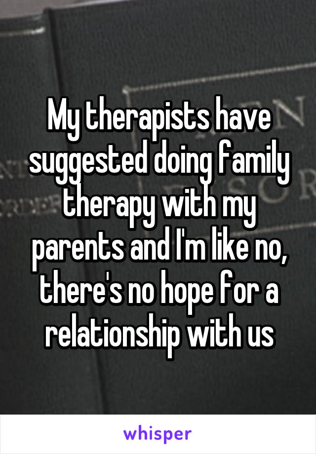 My therapists have suggested doing family therapy with my parents and I'm like no, there's no hope for a relationship with us