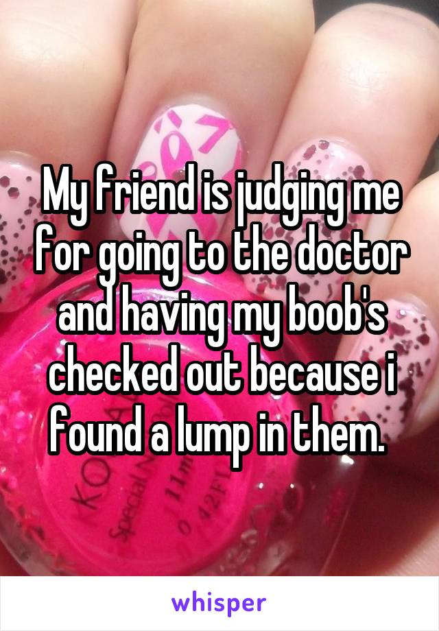 My friend is judging me for going to the doctor and having my boob's checked out because i found a lump in them. 