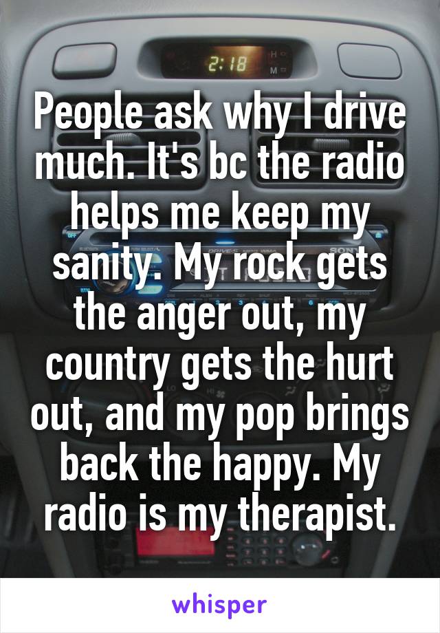 People ask why I drive much. It's bc the radio helps me keep my sanity. My rock gets the anger out, my country gets the hurt out, and my pop brings back the happy. My radio is my therapist.