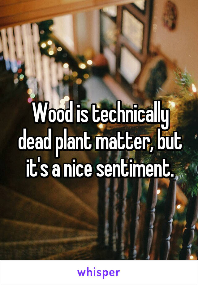 Wood is technically dead plant matter, but it's a nice sentiment.