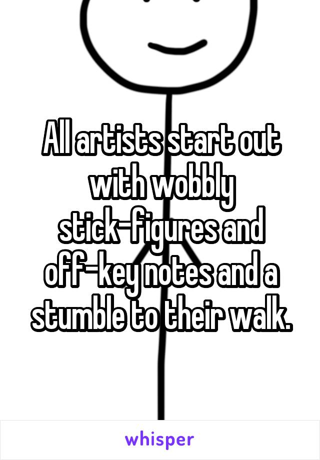 All artists start out with wobbly stick-figures and off-key notes and a stumble to their walk.