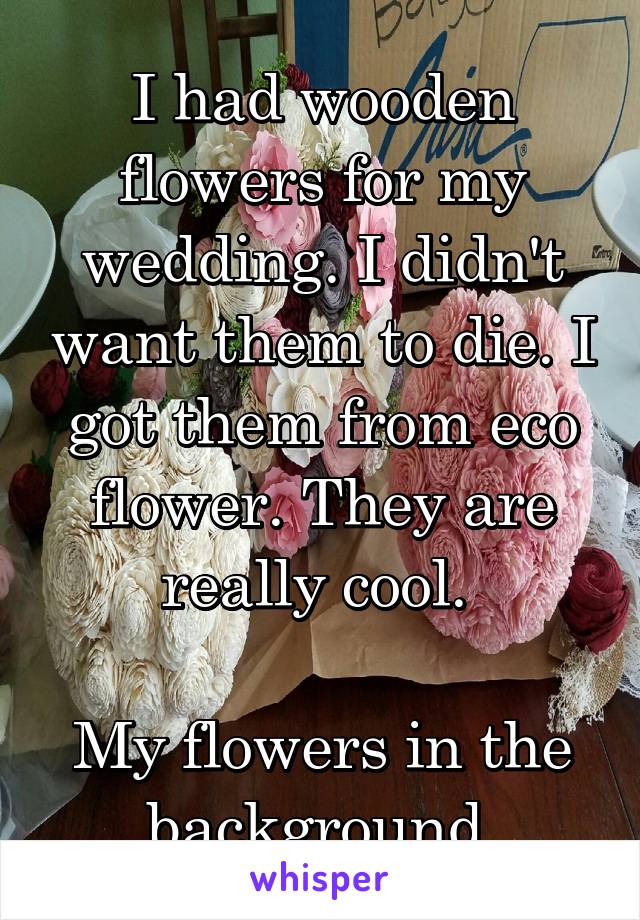 I had wooden flowers for my wedding. I didn't want them to die. I got them from eco flower. They are really cool. 

My flowers in the background 