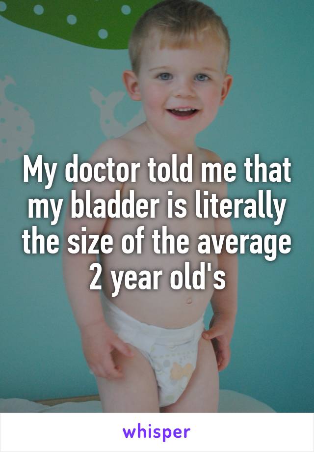 My doctor told me that my bladder is literally the size of the average 2 year old's