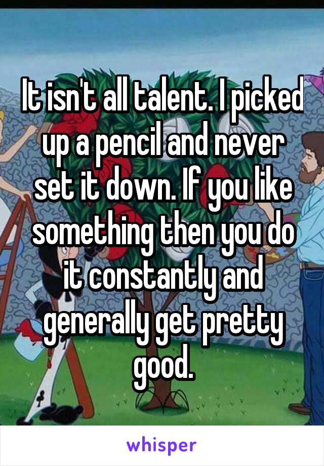It isn't all talent. I picked up a pencil and never set it down. If you like something then you do it constantly and generally get pretty good.