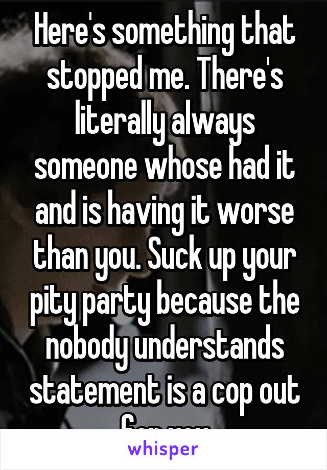 Here's something that stopped me. There's literally always someone whose had it and is having it worse than you. Suck up your pity party because the nobody understands statement is a cop out for you
