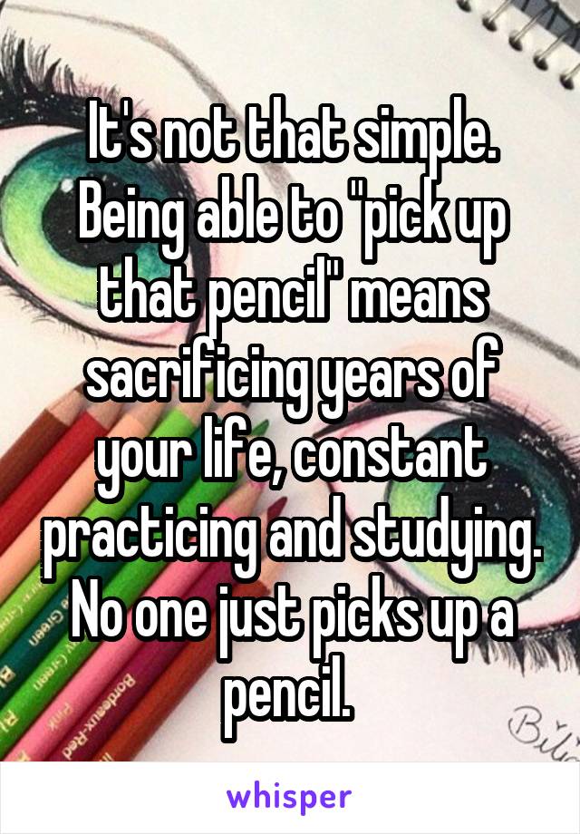 It's not that simple. Being able to "pick up that pencil" means sacrificing years of your life, constant practicing and studying. No one just picks up a pencil. 