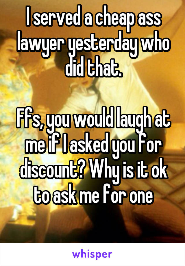 I served a cheap ass lawyer yesterday who did that.

Ffs, you would laugh at me if I asked you for discount? Why is it ok to ask me for one

