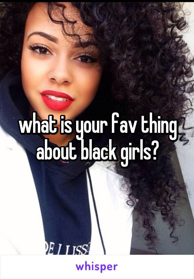 what is your fav thing about black girls?