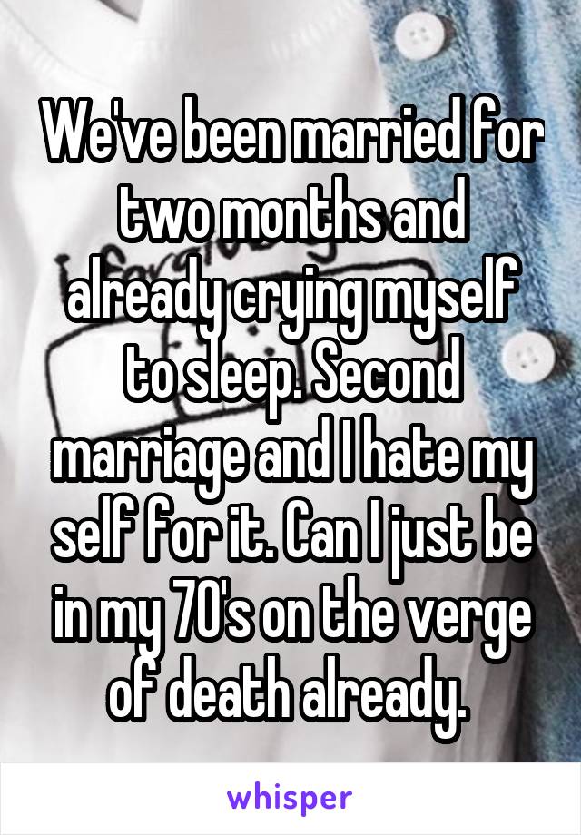 We've been married for two months and already crying myself to sleep. Second marriage and I hate my self for it. Can I just be in my 70's on the verge of death already. 
