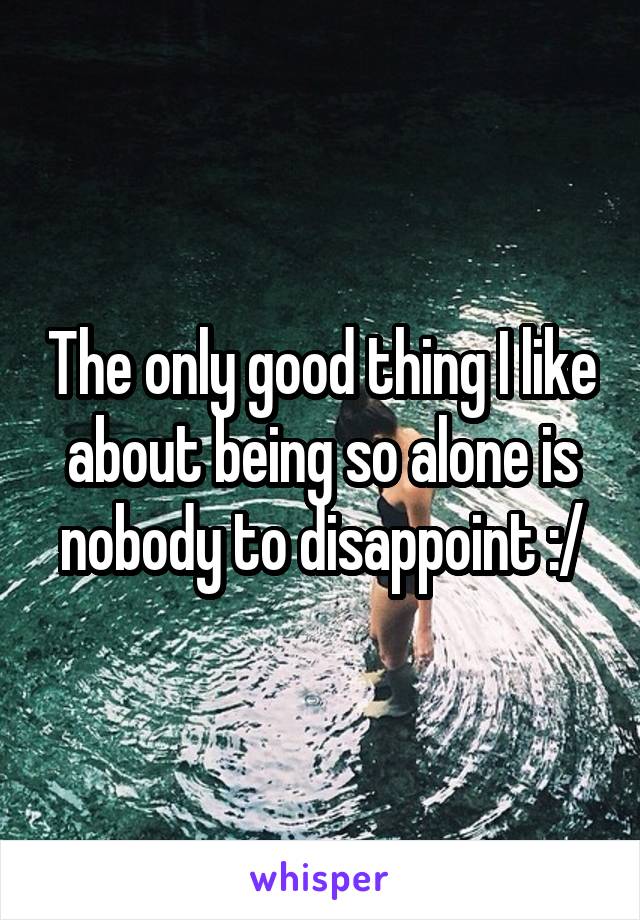 The only good thing I like about being so alone is nobody to disappoint :/