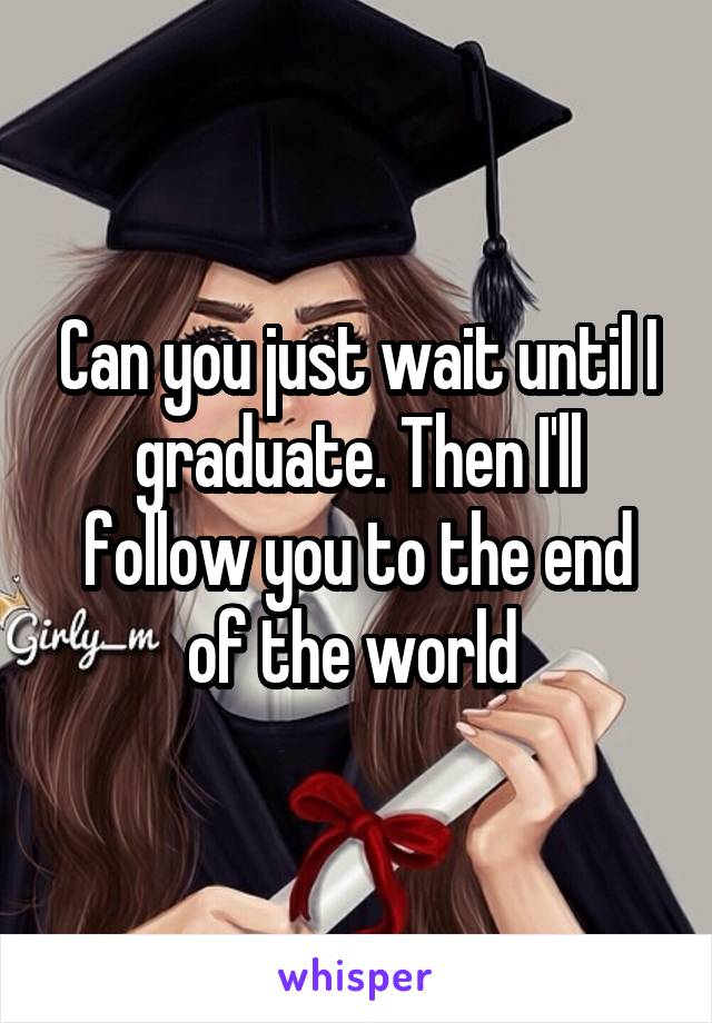 Can you just wait until I graduate. Then I'll follow you to the end of the world 