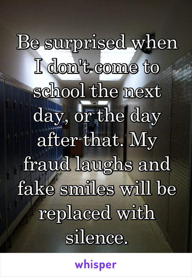 Be surprised when I don't come to school the next day, or the day after that. My fraud laughs and fake smiles will be replaced with silence.