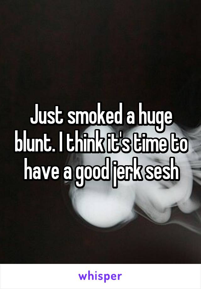 Just smoked a huge blunt. I think it's time to have a good jerk sesh