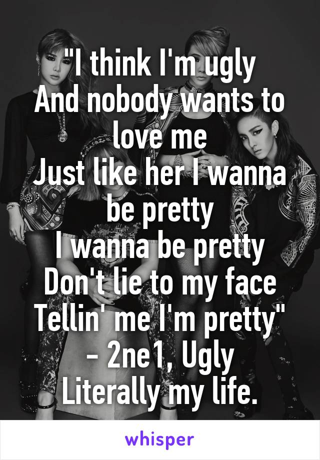"I think I'm ugly
And nobody wants to love me
Just like her I wanna be pretty
I wanna be pretty
Don't lie to my face
Tellin' me I'm pretty"
- 2ne1, Ugly
Literally my life.