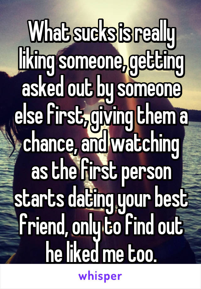 What sucks is really liking someone, getting asked out by someone else first, giving them a chance, and watching as the first person starts dating your best friend, only to find out he liked me too.