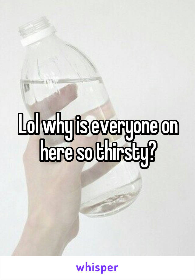 Lol why is everyone on here so thirsty?