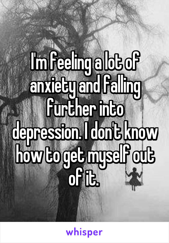 I'm feeling a lot of anxiety and falling further into depression. I don't know how to get myself out of it. 