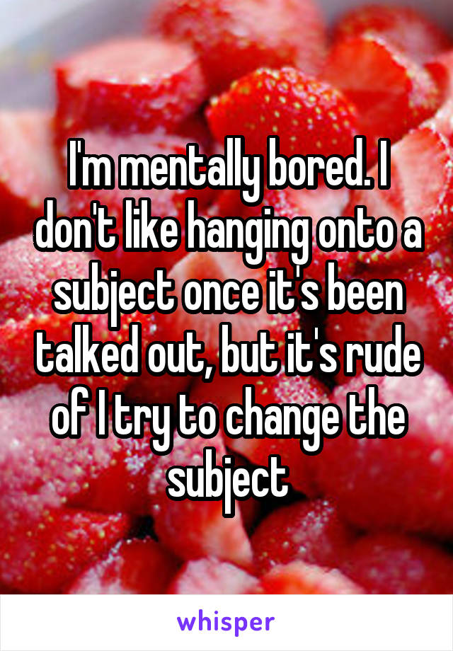 I'm mentally bored. I don't like hanging onto a subject once it's been talked out, but it's rude of I try to change the subject