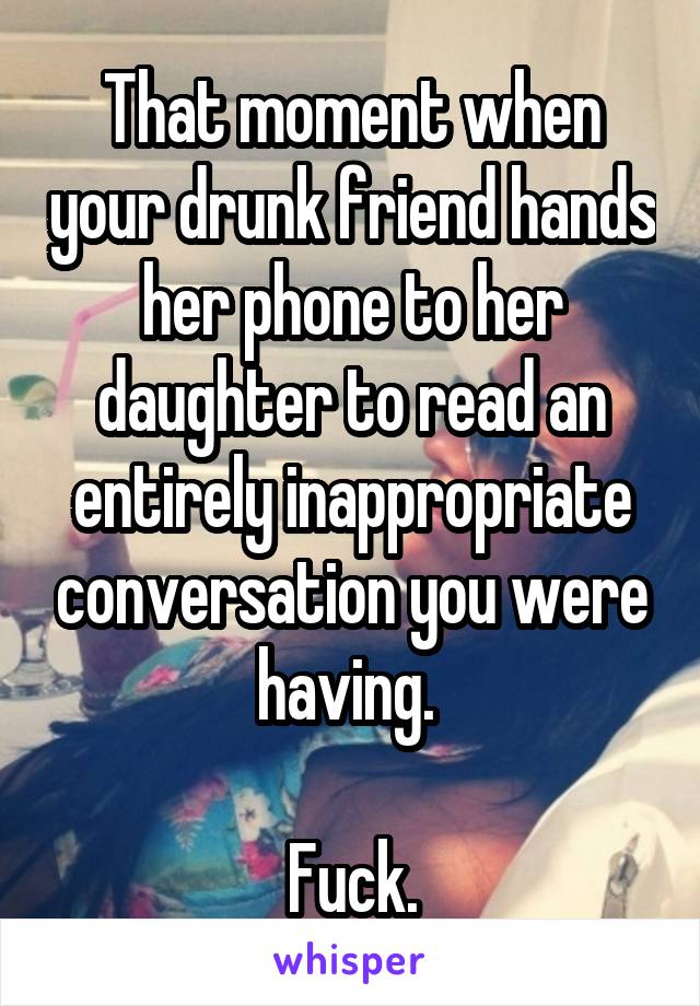 That moment when your drunk friend hands her phone to her daughter to read an entirely inappropriate conversation you were having. 

Fuck.