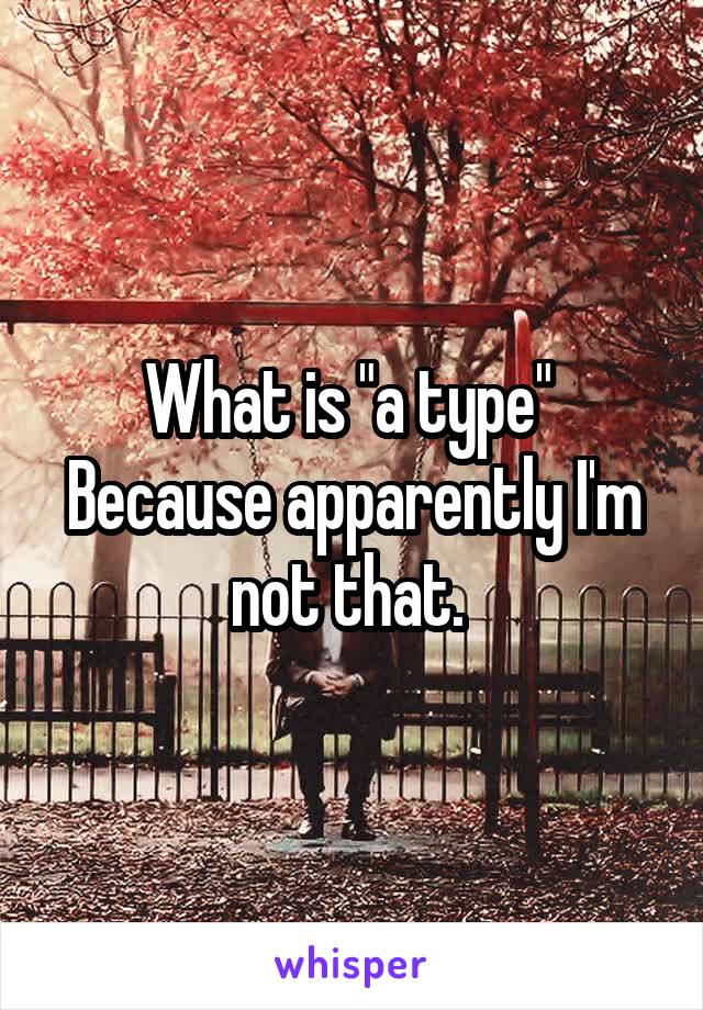 What is "a type" 
Because apparently I'm not that. 