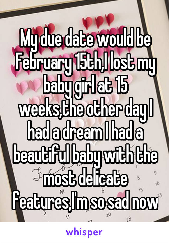 My due date would be February 15th,I lost my baby girl at 15 weeks,the other day I had a dream I had a beautiful baby with the most delicate features,I'm so sad now