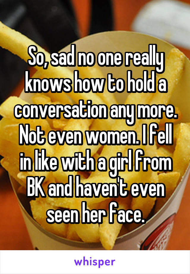 So, sad no one really knows how to hold a conversation any more. Not even women. I fell in like with a girl from BK and haven't even seen her face.