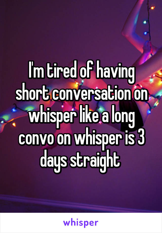 I'm tired of having short conversation on whisper like a long convo on whisper is 3 days straight 
