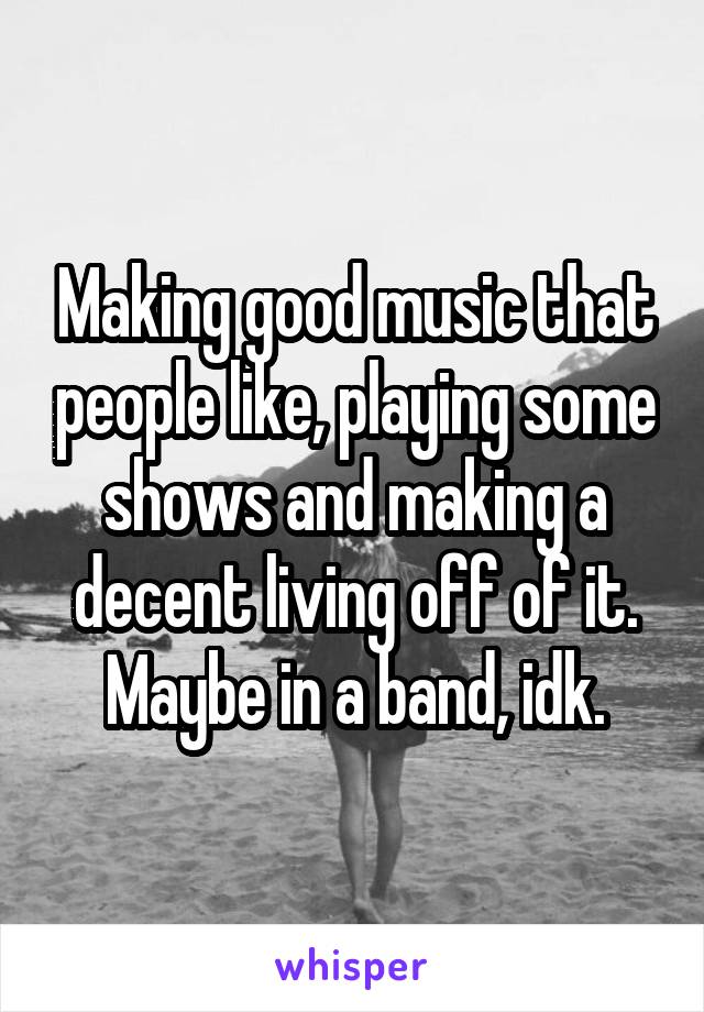 Making good music that people like, playing some shows and making a decent living off of it. Maybe in a band, idk.
