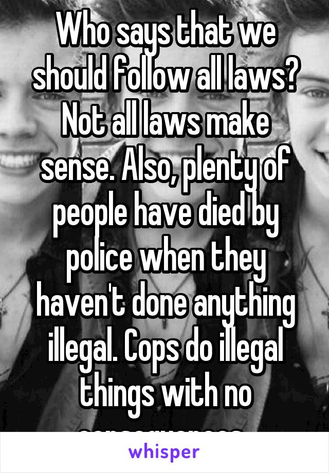 Who says that we should follow all laws? Not all laws make sense. Also, plenty of people have died by police when they haven't done anything illegal. Cops do illegal things with no consequences. 