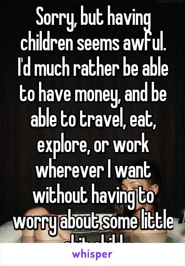 Sorry, but having children seems awful. I'd much rather be able to have money, and be able to travel, eat, explore, or work wherever I want without having to worry about some little shit child