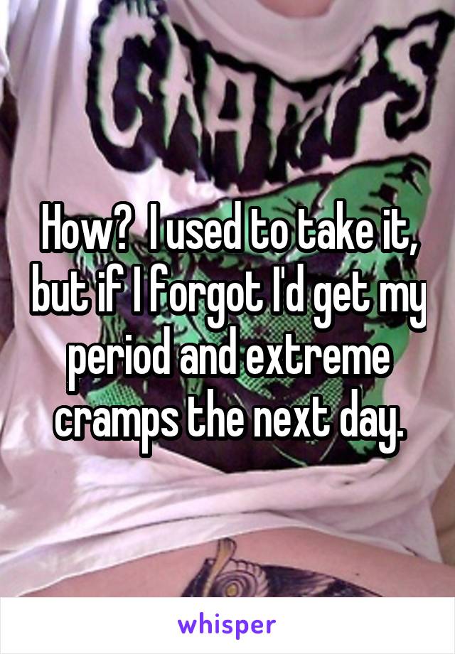 How?  I used to take it, but if I forgot I'd get my period and extreme cramps the next day.