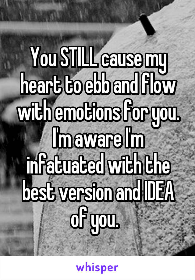 You STILL cause my heart to ebb and flow with emotions for you. I'm aware I'm infatuated with the best version and IDEA of you.  