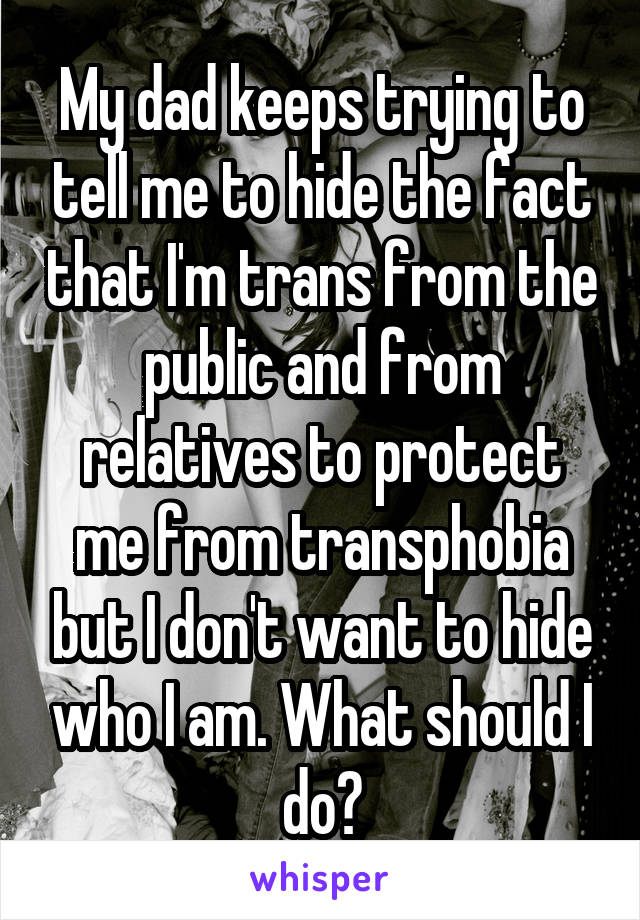 My dad keeps trying to tell me to hide the fact that I'm trans from the public and from relatives to protect me from transphobia but I don't want to hide who I am. What should I do?
