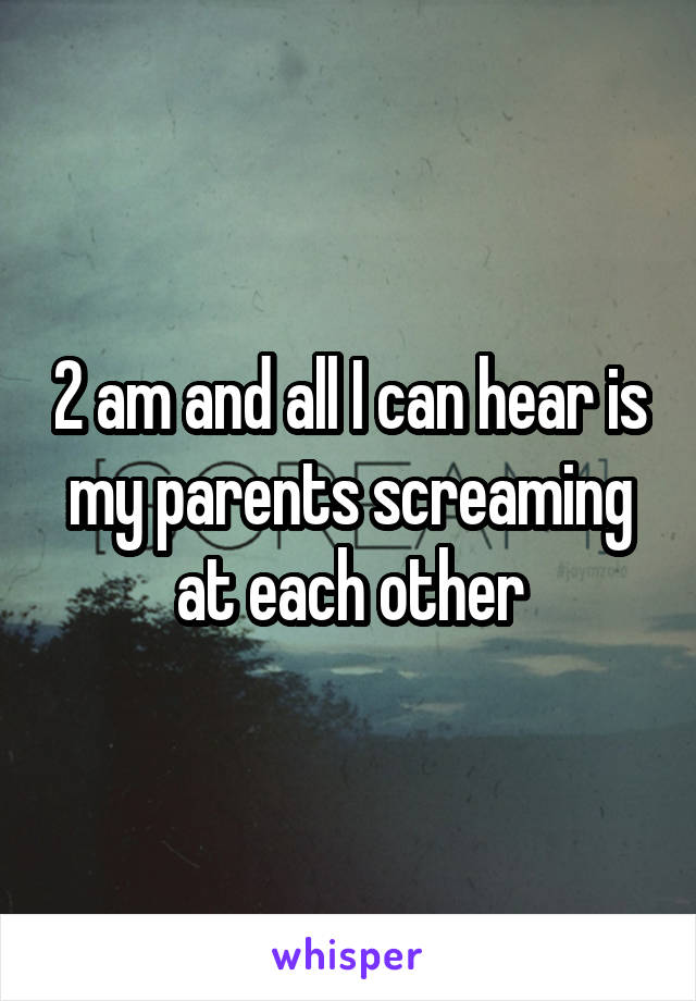 2 am and all I can hear is my parents screaming at each other