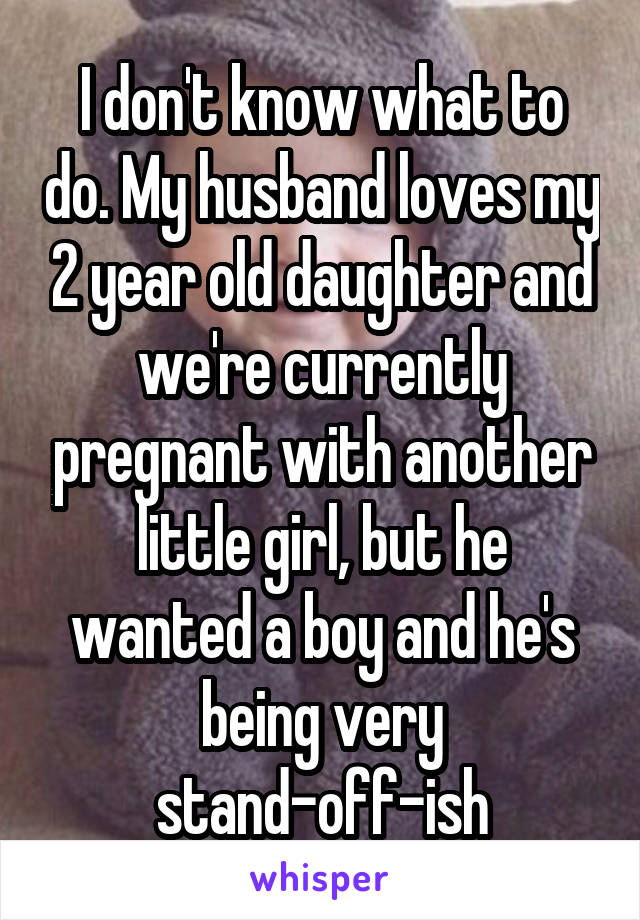 I don't know what to do. My husband loves my 2 year old daughter and we're currently pregnant with another little girl, but he wanted a boy and he's being very stand-off-ish