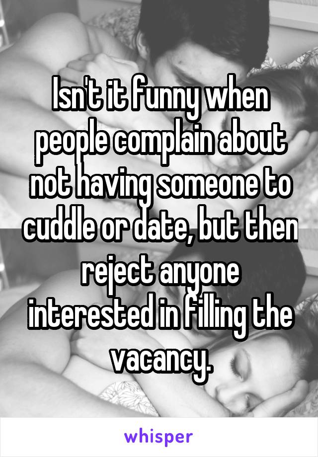 Isn't it funny when people complain about not having someone to cuddle or date, but then reject anyone interested in filling the vacancy.