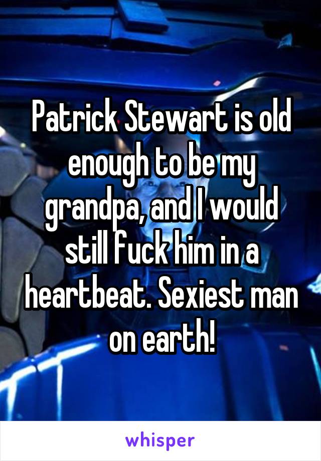 Patrick Stewart is old enough to be my grandpa, and I would still fuck him in a heartbeat. Sexiest man on earth!