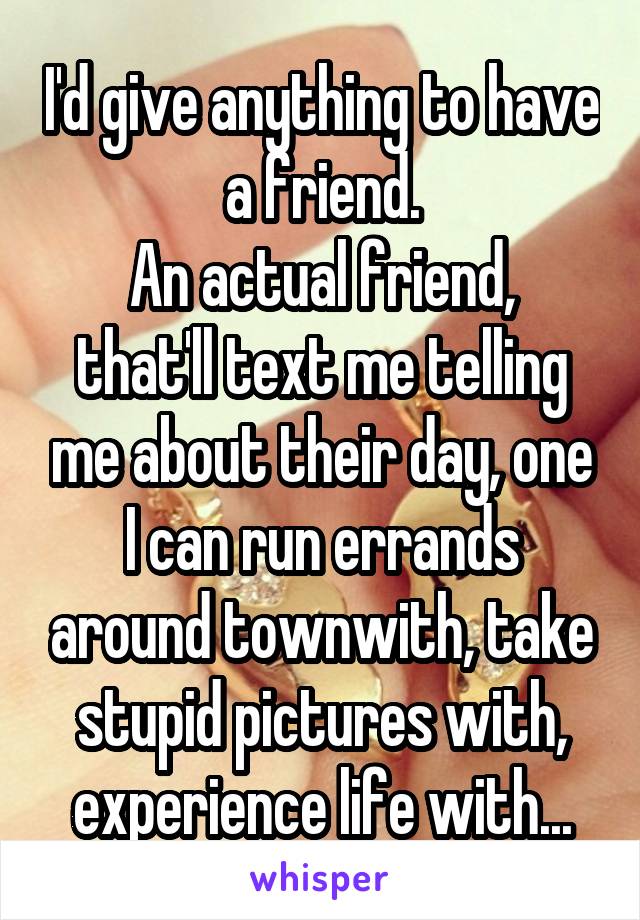 I'd give anything to have a friend.
An actual friend, that'll text me telling me about their day, one I can run errands around townwith, take stupid pictures with, experience life with...