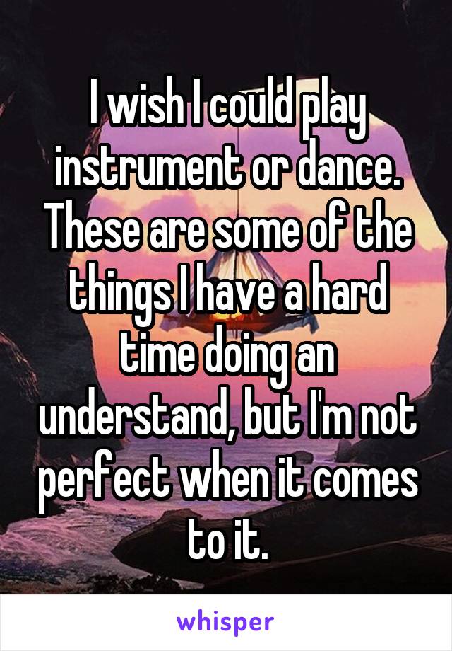 I wish I could play instrument or dance. These are some of the things I have a hard time doing an understand, but I'm not perfect when it comes to it.