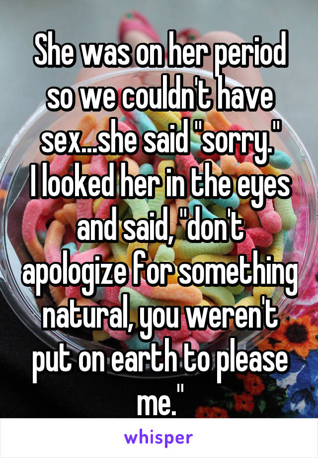 She was on her period so we couldn't have sex...she said "sorry."
I looked her in the eyes and said, "don't apologize for something natural, you weren't put on earth to please me."