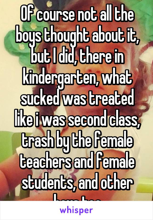 Of course not all the boys thought about it, but I did, there in kindergarten, what sucked was treated like i was second class, trash by the female teachers and female students, and other boys too