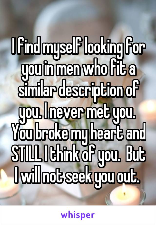I find myself looking for you in men who fit a similar description of you. I never met you.  You broke my heart and STILL I think of you.  But I will not seek you out. 