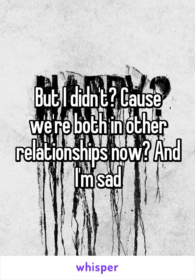 But I didn't? Cause we're both in other relationships now? And I'm sad