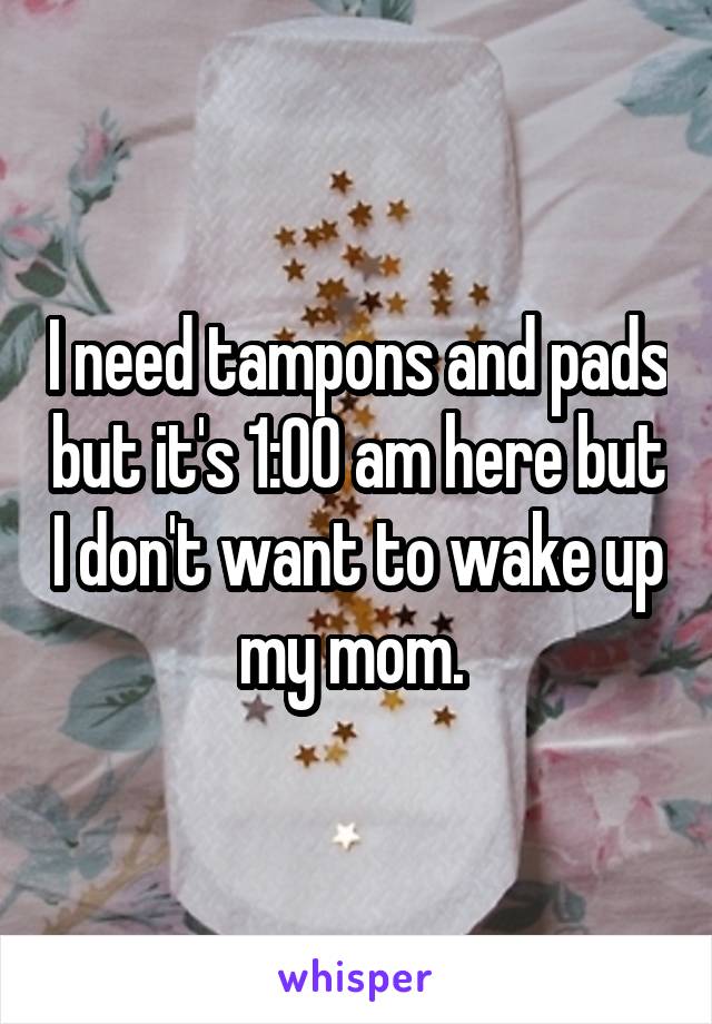 I need tampons and pads but it's 1:00 am here but I don't want to wake up my mom. 