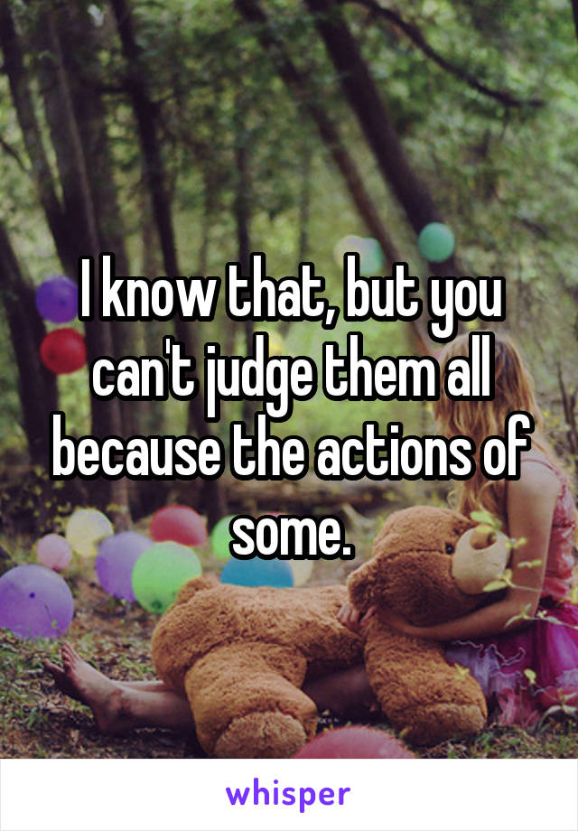 I know that, but you can't judge them all because the actions of some.