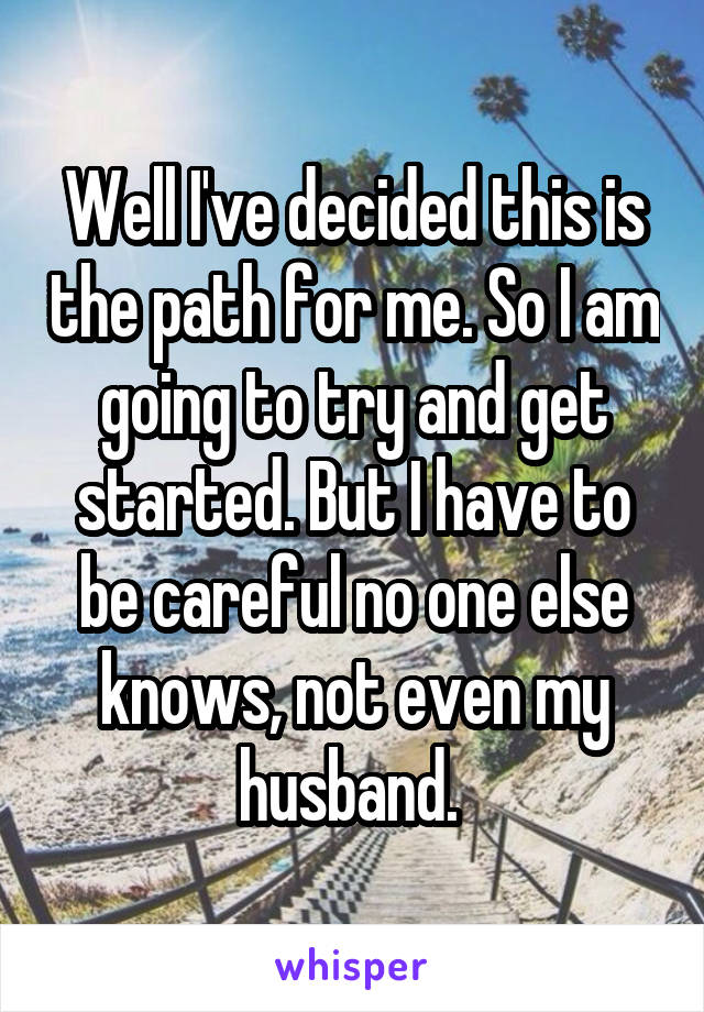 Well I've decided this is the path for me. So I am going to try and get started. But I have to be careful no one else knows, not even my husband. 