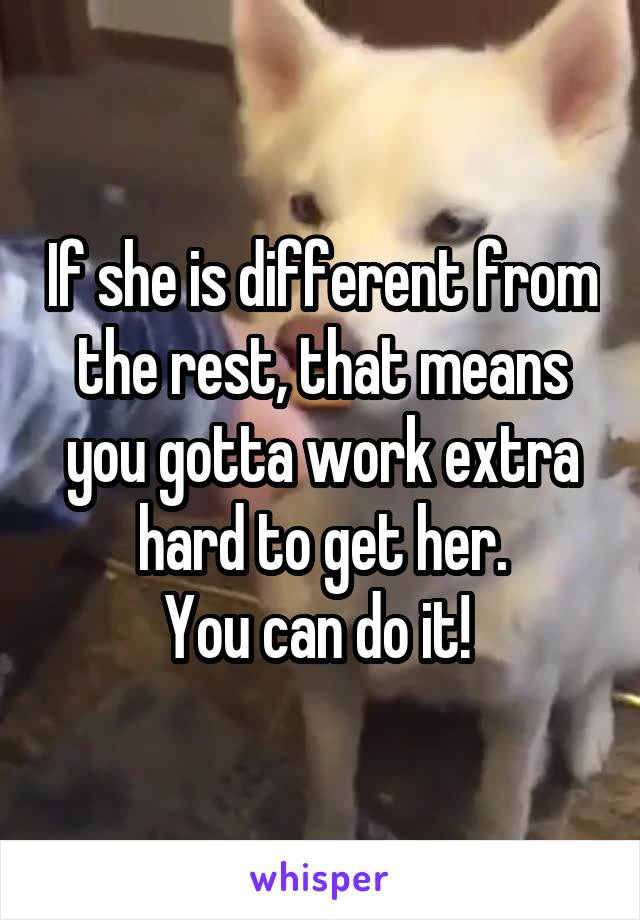 If she is different from the rest, that means you gotta work extra hard to get her.
You can do it! 